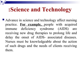Science and Technology
:
 Advance in science and technology affect nursing
practice. For example, people with acquired
immune deficiency syndrome (AIDS) are
receiving new drug therapies to prolong life and
delay the onset of AIDS- associated diseases.
Nurses must be knowledgeable about the action
of such drugs and the needs of clients receiving
them.
 