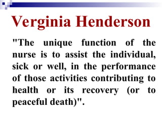 Verginia Henderson
"The unique function of the
nurse is to assist the individual,
sick or well, in the performance
of those activities contributing to
health or its recovery (or to
peaceful death)".
 