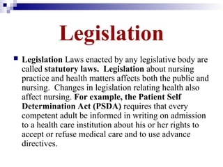 Legislation
 Legislation Laws enacted by any legislative body are
called statutory laws. Legislation about nursing
practice and health matters affects both the public and
nursing. Changes in legislation relating health also
affect nursing. For example, the Patient Self
Determination Act (PSDA) requires that every
competent adult be informed in writing on admission
to a health care institution about his or her rights to
accept or refuse medical care and to use advance
directives.
 
