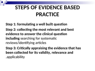 STEPS OF EVIDENCE BASED
PRACTICE
Step 1: formulating a well built question
Step 2: collecting the most relevant and best
evidence to answer the clinical question
including searching for systematic
reviews/identifying articles
Step 3: Critically appraising the evidence that has
been collected for its validity, relevance and
applicability
.
 