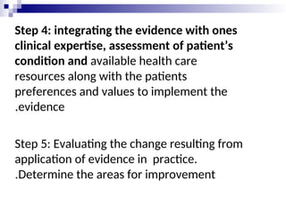 Step 4: integrating the evidence with ones
clinical expertise, assessment of patient’s
condition and available health care
resources along with the patients
preferences and values to implement the
evidence
.
Step 5: Evaluating the change resulting from
application of evidence in practice.
Determine the areas for improvement
.
 