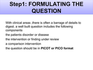 Step1: FORMULATING THE
QUESTION
With clinical areas ,there is often a barrage of details to
digest. a well built question includes the following
components
the patients disorder or disease
the intervention or finding under review
a comparison intervention
the question should be in PICOT or PICO format
 