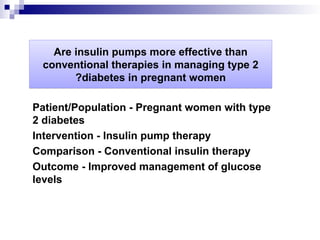 Are insulin pumps more effective than
conventional therapies in managing type 2
diabetes in pregnant women
?
Patient/Population - Pregnant women with type
2 diabetes
Intervention - Insulin pump therapy
Comparison - Conventional insulin therapy
Outcome - Improved management of glucose
levels
 