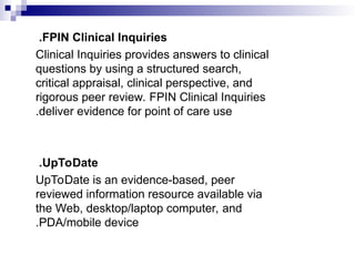 FPIN Clinical Inquiries
.
Clinical Inquiries provides answers to clinical
questions by using a structured search,
critical appraisal, clinical perspective, and
rigorous peer review. FPIN Clinical Inquiries
deliver evidence for point of care use
.
UpToDate
.
UpToDate is an evidence-based, peer
reviewed information resource available via
the Web, desktop/laptop computer, and
PDA/mobile device
.
 
