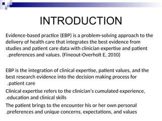 INTRODUCTION
Evidence-based practice (EBP) is a problem-solving approach to the
delivery of health care that integrates the best evidence from
studies and patient care data with clinician expertise and patient
preferences and values. (Fineout-Overholt E, 2010)
.
EBP is the integration of clinical expertise, patient values, and the
best research evidence into the decision making process for
patient care
.
Clinical expertise refers to the clinician’s cumulated experience,
education and clinical skills
.
The patient brings to the encounter his or her own personal
preferences and unique concerns, expectations, and values
.
 