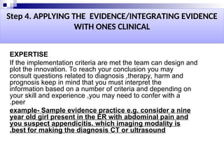 Step 4. APPLYING THE EVIDENCE/INTEGRATING EVIDENCE
WITH ONES CLINICAL
EXPERTISE
If the implementation criteria are met the team can design and
plot the innovation. To reach your conclusion you may
consult questions related to diagnosis ,therapy, harm and
prognosis keep in mind that you must interpret the
information based on a number of criteria and depending on
your skill and experience ,you may need to confer with a
peer
.
example- Sample evidence practice e.g. consider a nine
year old girl present in the ER with abdominal pain and
you suspect appendicitis. which imaging modality is
best for making the diagnosis CT or ultrasound
.
 