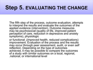 Step 5. EVALUATING THE CHANGE
The fifth step of the process, outcome evaluation, attempts
to interpret the results and evaluate the outcomes of the
applied evidence (intervention). Outcome measures
may be psychosocial (quality of life, improved patient
perception of care, reduction in depressive and anxiety
symptoms), physiologic
(
improved health, reduced complications
,)
or functional
improvement. Evaluation of the process and the results
may occur through peer assessment, audit, or even self
reflection. Depending on the type of outcomes
achieved, it may be possible to compare the outcomes
of a study with similar outcomes on a local, regional,
national, or international level
.
 