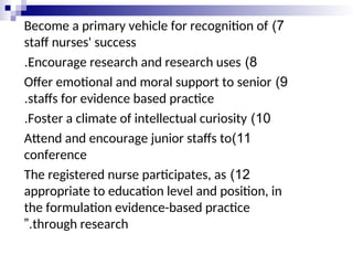 7
)
Become a primary vehicle for recognition of
staff nurses' success
8
)
Encourage research and research uses
.
9
)
Offer emotional and moral support to senior
staffs for evidence based practice
.
10
)
Foster a climate of intellectual curiosity
.
11
)
Attend and encourage junior staffs to
conference
12
)
The registered nurse participates, as
appropriate to education level and position, in
the formulation evidence-based practice
through research
”.
 