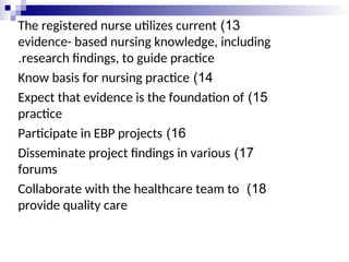 13
)
The registered nurse utilizes current
evidence- based nursing knowledge, including
research findings, to guide practice
.
14
)
Know basis for nursing practice
15
)
Expect that evidence is the foundation of
practice
16
)
Participate in EBP projects
17
)
Disseminate project findings in various
forums
18
)
Collaborate with the healthcare team to
provide quality care
 