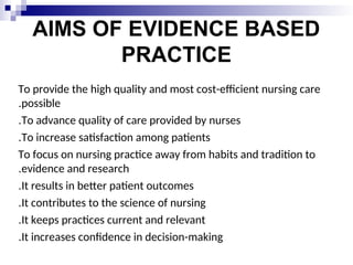 AIMS OF EVIDENCE BASED
PRACTICE
To provide the high quality and most cost-efficient nursing care
possible
.
To advance quality of care provided by nurses
.
To increase satisfaction among patients
.
To focus on nursing practice away from habits and tradition to
evidence and research
.
It results in better patient outcomes
.
It contributes to the science of nursing
.
It keeps practices current and relevant
.
It increases confidence in decision-making
.
 