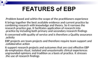 FEATURES of EBP
Problem based and within the scope of the practitioners experience
.
It brings together the best available evidence and current practice by
combining research with knowledge and theory. So it narrows the
research practice gap. It facilitates application of research into
practice by including both primary and secondary research findings
.
It concerned with quality of service and is therefore a Quality assurance
activity
.
EBP projects are team projects and therefore require team support and
collaborative action
.
It support research projects and outcomes that are cost effective EBP
de-emphasizes ritual, isolated and unsystematic clinical experiences
ungrounded opinions and tradition as a basis of practice. It stresses
the use of research findings
.
 