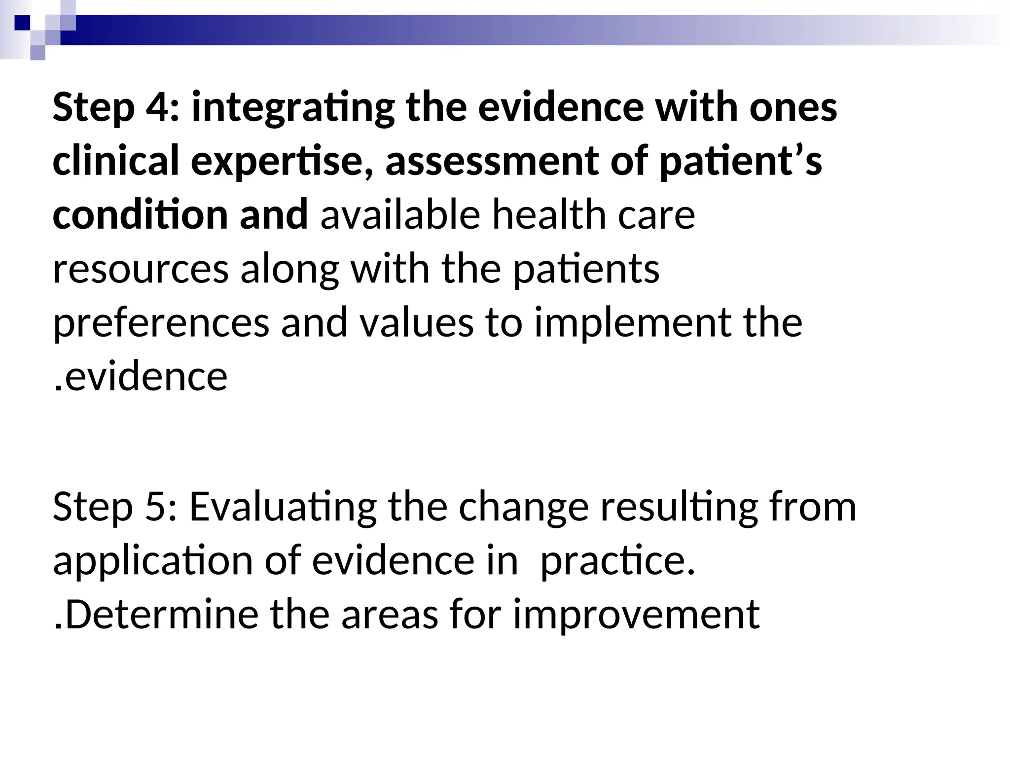 Step 4: integrating the evidence with ones
clinical expertise, assessment of patient’s
condition and available health care
resources along with the patients
preferences and values to implement the
evidence
.
Step 5: Evaluating the change resulting from
application of evidence in practice.
Determine the areas for improvement
.
 