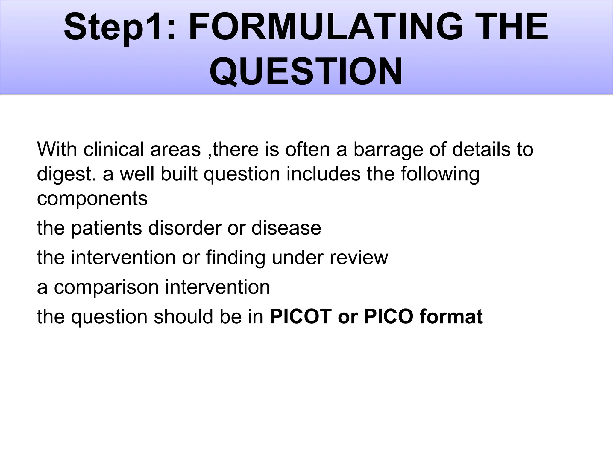 Step1: FORMULATING THE
QUESTION
With clinical areas ,there is often a barrage of details to
digest. a well built question includes the following
components
the patients disorder or disease
the intervention or finding under review
a comparison intervention
the question should be in PICOT or PICO format
 