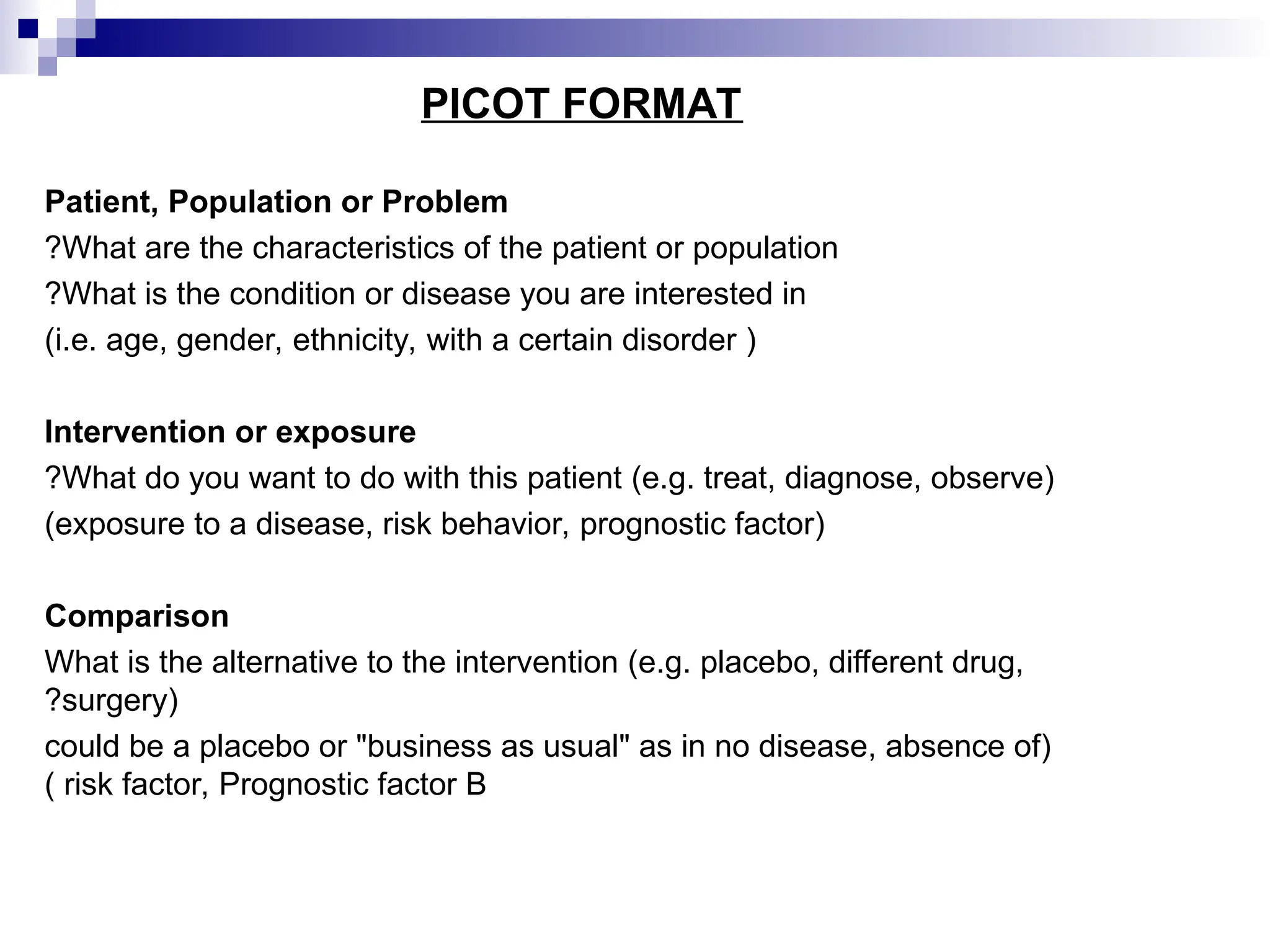 PICOT FORMAT
Patient, Population or Problem
What are the characteristics of the patient or population
?
What is the condition or disease you are interested in
?
(
i.e. age, gender, ethnicity, with a certain disorder
)
Intervention or exposure
What do you want to do with this patient (e.g. treat, diagnose, observe)
?
(
exposure to a disease, risk behavior, prognostic factor
)
Comparison
What is the alternative to the intervention (e.g. placebo, different drug,
surgery)
?
(
could be a placebo or "business as usual" as in no disease, absence of
risk factor, Prognostic factor B
)
 