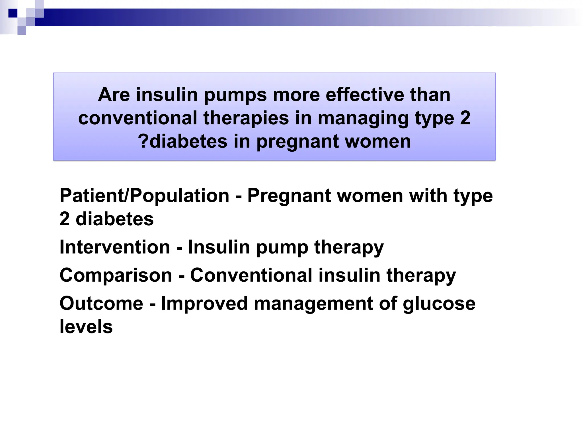Are insulin pumps more effective than
conventional therapies in managing type 2
diabetes in pregnant women
?
Patient/Population - Pregnant women with type
2 diabetes
Intervention - Insulin pump therapy
Comparison - Conventional insulin therapy
Outcome - Improved management of glucose
levels
 