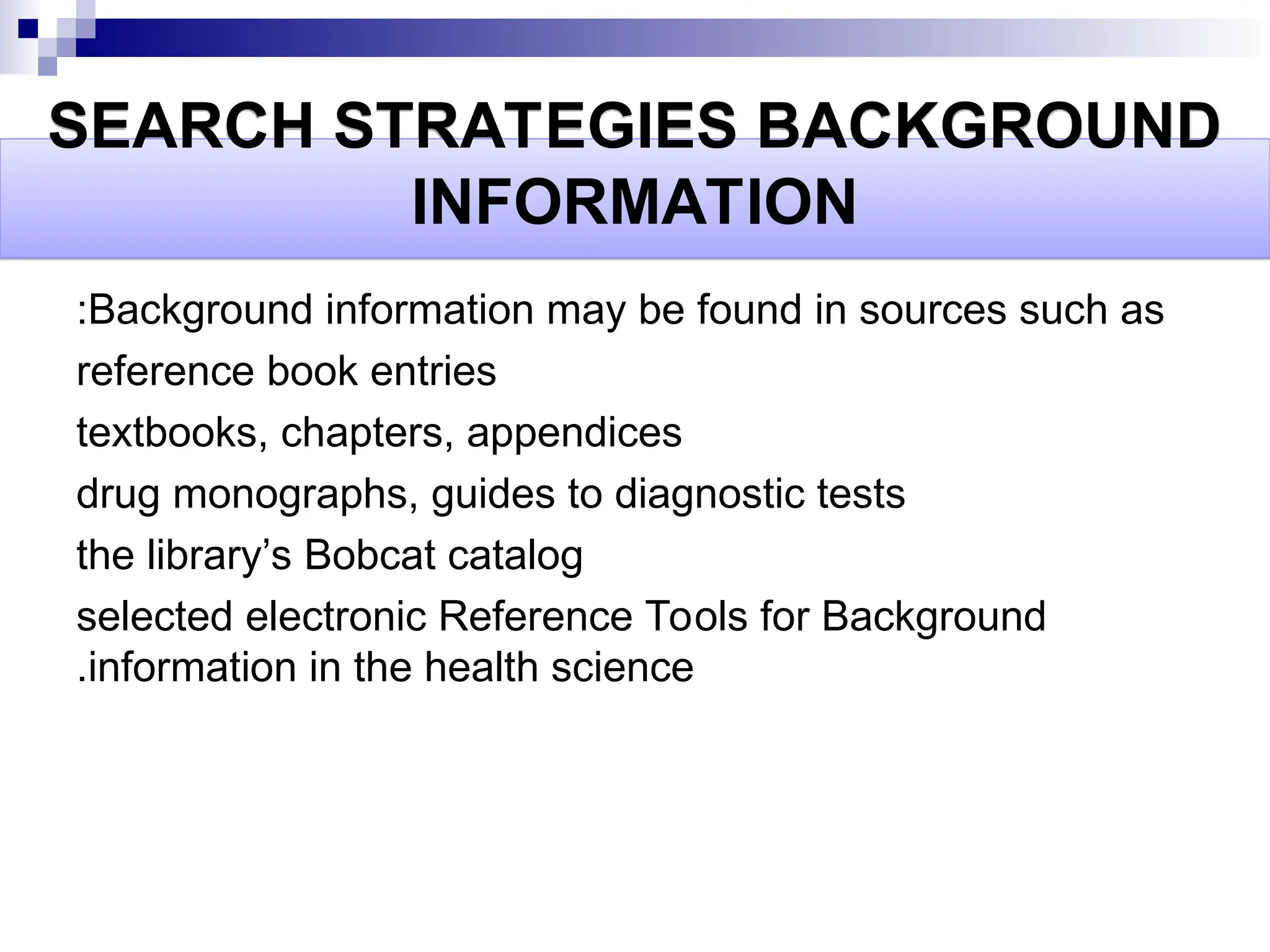 SEARCH STRATEGIES BACKGROUND
INFORMATION
Background information may be found in sources such as
:
reference book entries
textbooks, chapters, appendices
drug monographs, guides to diagnostic tests
the library’s Bobcat catalog
selected electronic Reference Tools for Background
information in the health science
.
 