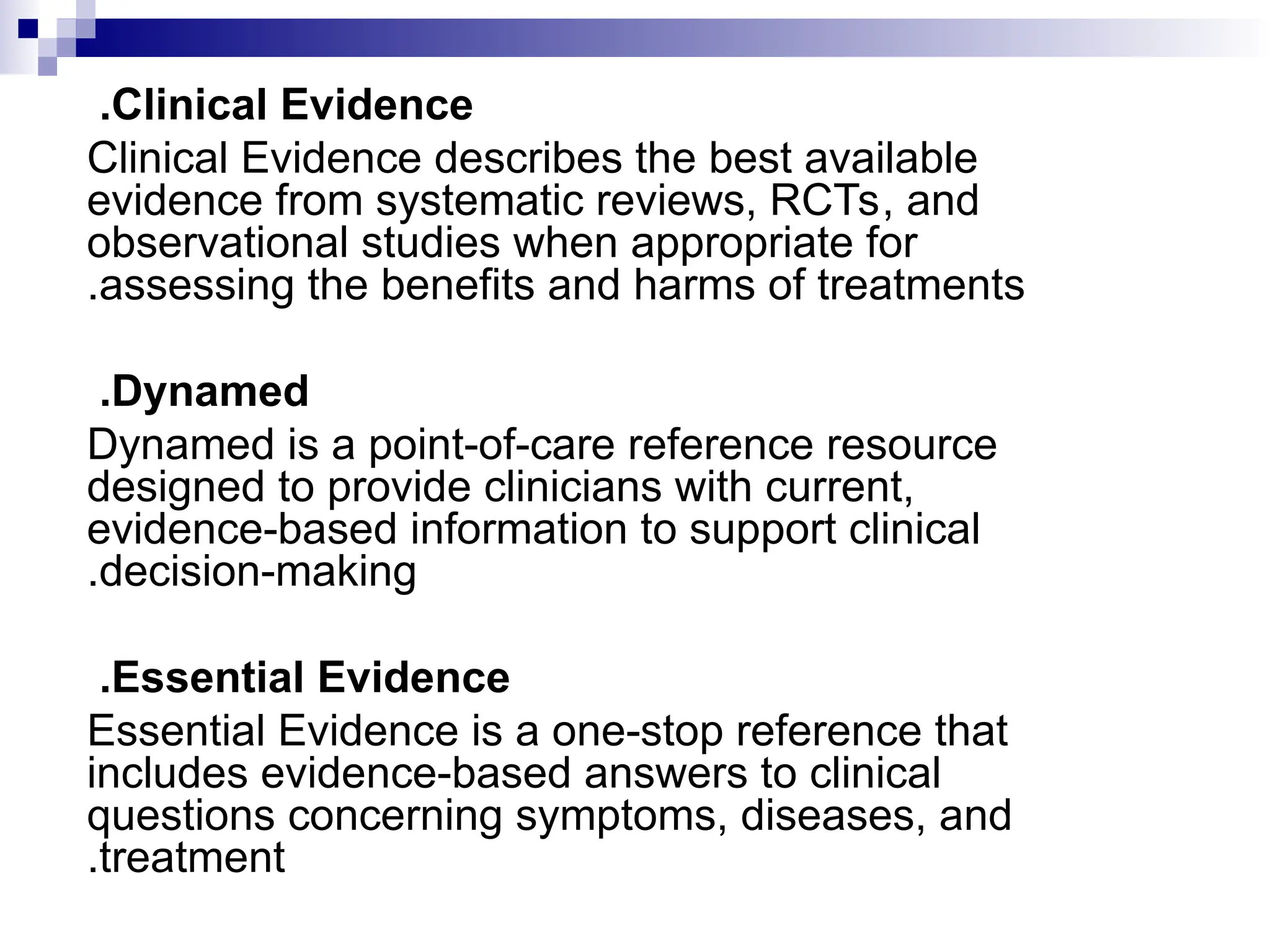 Clinical Evidence
.
Clinical Evidence describes the best available
evidence from systematic reviews, RCTs, and
observational studies when appropriate for
assessing the benefits and harms of treatments
.
Dynamed
.
Dynamed is a point-of-care reference resource
designed to provide clinicians with current,
evidence-based information to support clinical
decision-making
.
Essential Evidence
.
Essential Evidence is a one-stop reference that
includes evidence-based answers to clinical
questions concerning symptoms, diseases, and
treatment
.
 