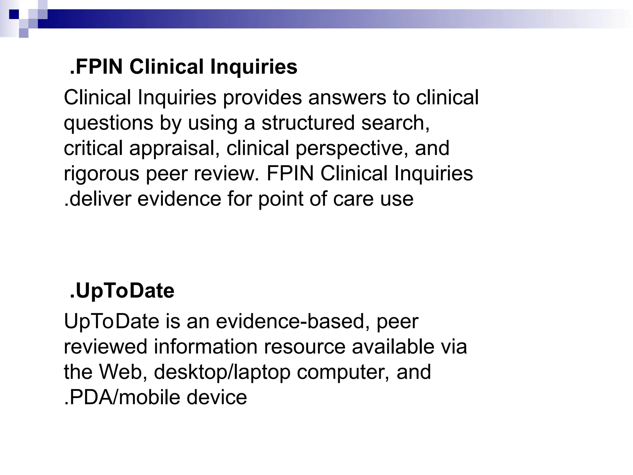FPIN Clinical Inquiries
.
Clinical Inquiries provides answers to clinical
questions by using a structured search,
critical appraisal, clinical perspective, and
rigorous peer review. FPIN Clinical Inquiries
deliver evidence for point of care use
.
UpToDate
.
UpToDate is an evidence-based, peer
reviewed information resource available via
the Web, desktop/laptop computer, and
PDA/mobile device
.
 