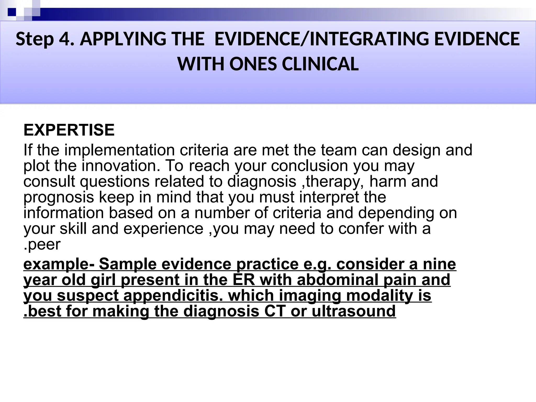 Step 4. APPLYING THE EVIDENCE/INTEGRATING EVIDENCE
WITH ONES CLINICAL
EXPERTISE
If the implementation criteria are met the team can design and
plot the innovation. To reach your conclusion you may
consult questions related to diagnosis ,therapy, harm and
prognosis keep in mind that you must interpret the
information based on a number of criteria and depending on
your skill and experience ,you may need to confer with a
peer
.
example- Sample evidence practice e.g. consider a nine
year old girl present in the ER with abdominal pain and
you suspect appendicitis. which imaging modality is
best for making the diagnosis CT or ultrasound
.
 