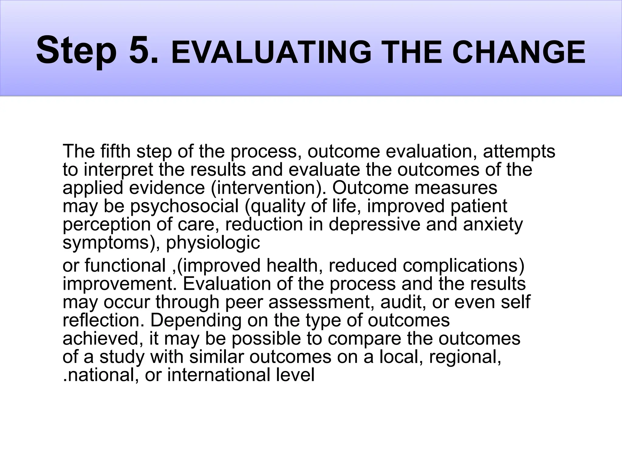 Step 5. EVALUATING THE CHANGE
The fifth step of the process, outcome evaluation, attempts
to interpret the results and evaluate the outcomes of the
applied evidence (intervention). Outcome measures
may be psychosocial (quality of life, improved patient
perception of care, reduction in depressive and anxiety
symptoms), physiologic
(
improved health, reduced complications
,)
or functional
improvement. Evaluation of the process and the results
may occur through peer assessment, audit, or even self
reflection. Depending on the type of outcomes
achieved, it may be possible to compare the outcomes
of a study with similar outcomes on a local, regional,
national, or international level
.
 