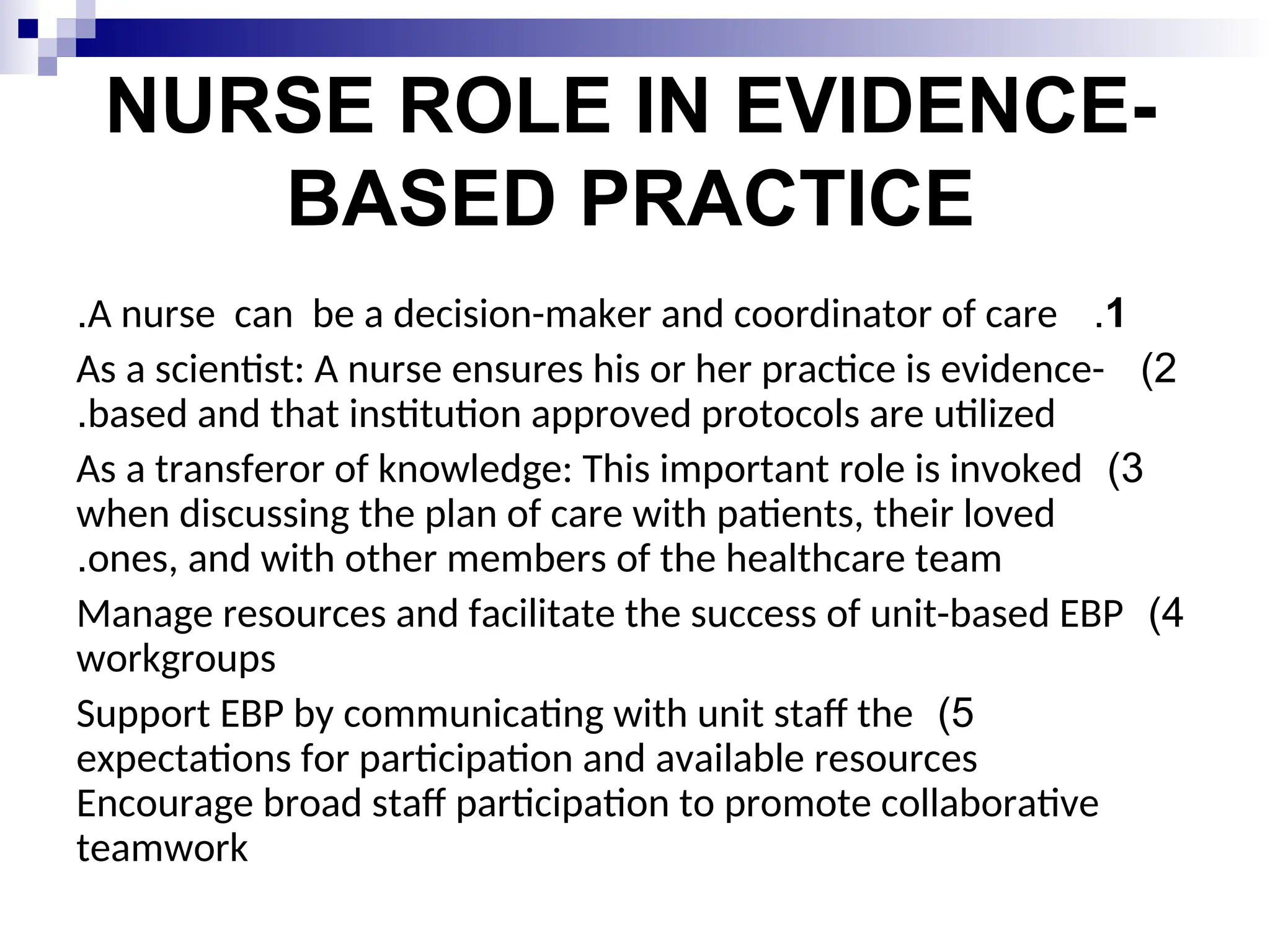 NURSE ROLE IN EVIDENCE-
BASED PRACTICE
1
.
A nurse can be a decision-maker and coordinator of care
.
2
)
As a scientist: A nurse ensures his or her practice is evidence-
based and that institution approved protocols are utilized
.
3
)
As a transferor of knowledge: This important role is invoked
when discussing the plan of care with patients, their loved
ones, and with other members of the healthcare team
.
4
)
Manage resources and facilitate the success of unit-based EBP
workgroups
5
)
Support EBP by communicating with unit staff the
expectations for participation and available resources
Encourage broad staff participation to promote collaborative
teamwork
 