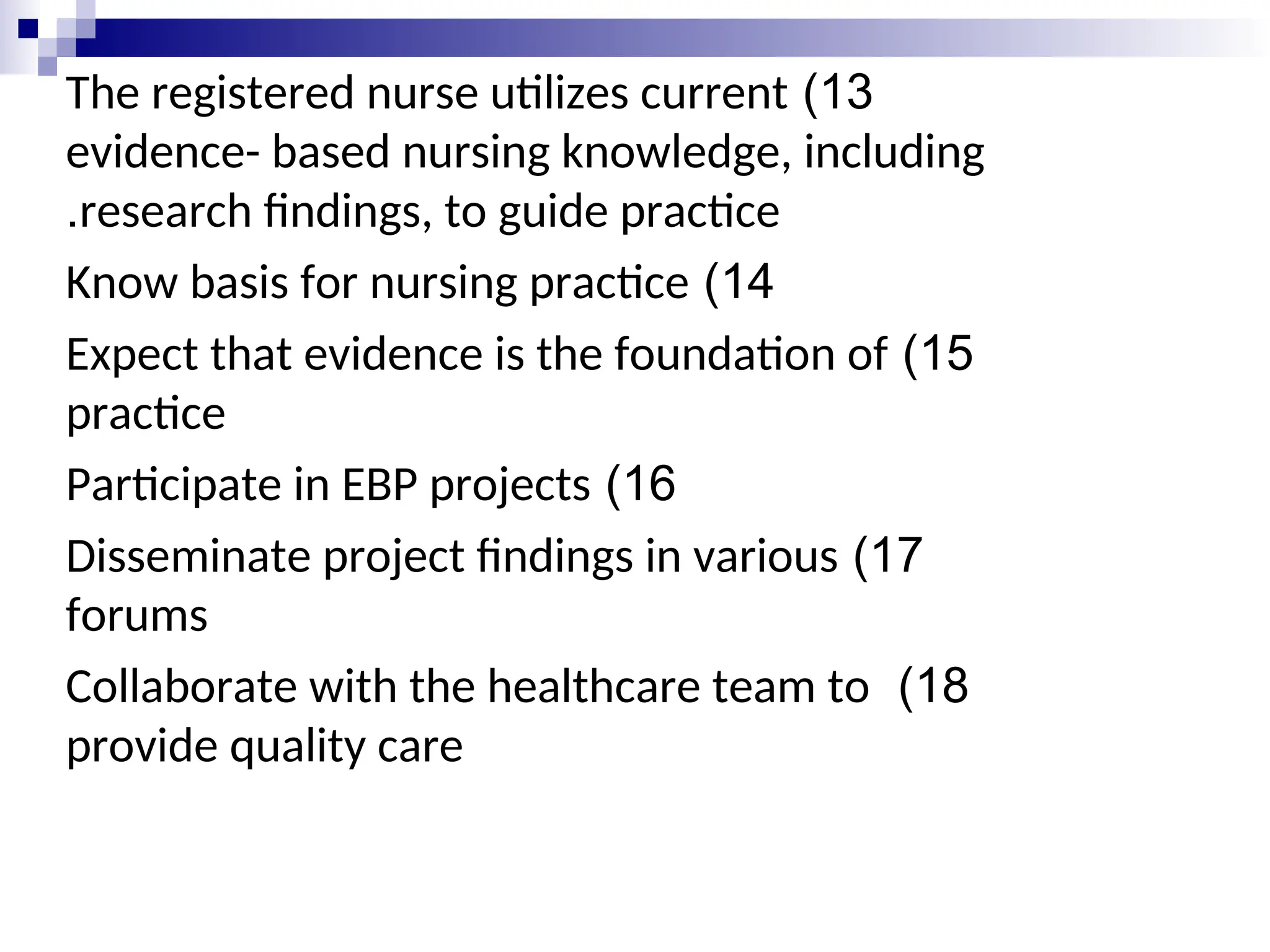 13
)
The registered nurse utilizes current
evidence- based nursing knowledge, including
research findings, to guide practice
.
14
)
Know basis for nursing practice
15
)
Expect that evidence is the foundation of
practice
16
)
Participate in EBP projects
17
)
Disseminate project findings in various
forums
18
)
Collaborate with the healthcare team to
provide quality care
 
