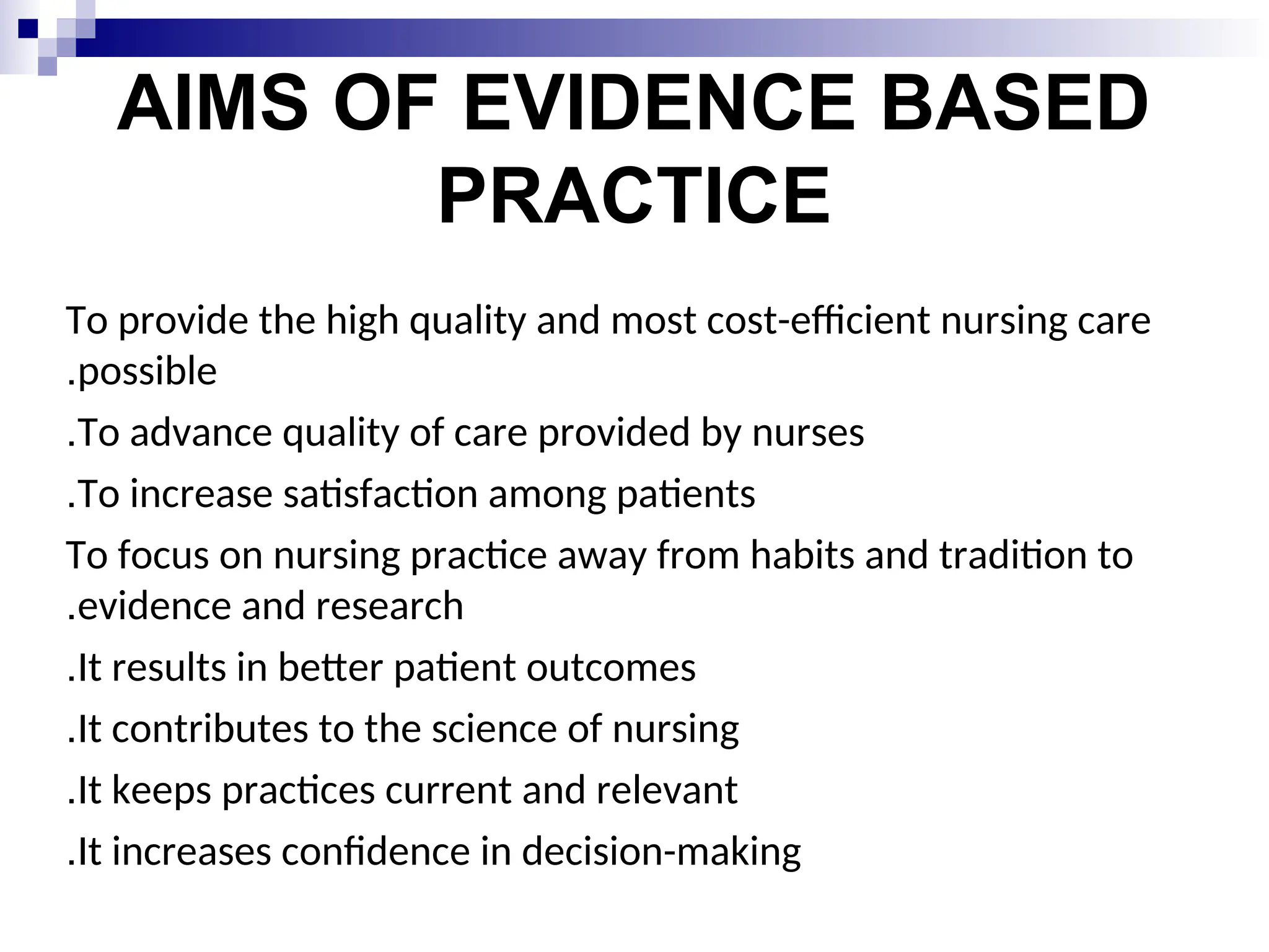 AIMS OF EVIDENCE BASED
PRACTICE
To provide the high quality and most cost-efficient nursing care
possible
.
To advance quality of care provided by nurses
.
To increase satisfaction among patients
.
To focus on nursing practice away from habits and tradition to
evidence and research
.
It results in better patient outcomes
.
It contributes to the science of nursing
.
It keeps practices current and relevant
.
It increases confidence in decision-making
.
 