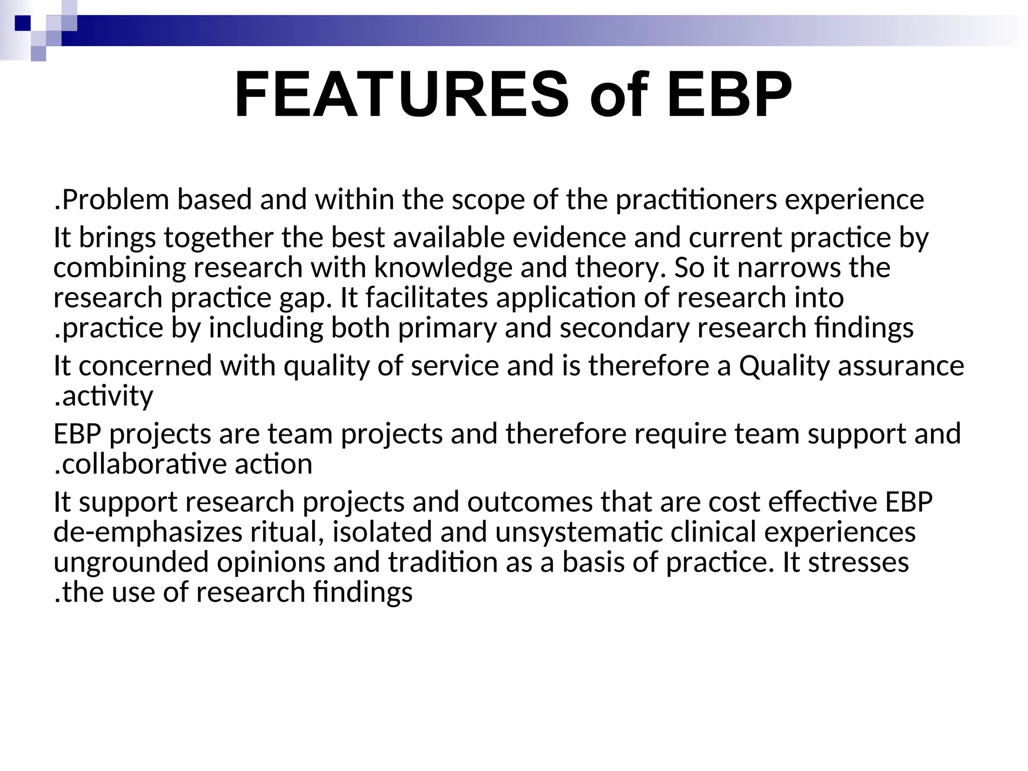 FEATURES of EBP
Problem based and within the scope of the practitioners experience
.
It brings together the best available evidence and current practice by
combining research with knowledge and theory. So it narrows the
research practice gap. It facilitates application of research into
practice by including both primary and secondary research findings
.
It concerned with quality of service and is therefore a Quality assurance
activity
.
EBP projects are team projects and therefore require team support and
collaborative action
.
It support research projects and outcomes that are cost effective EBP
de-emphasizes ritual, isolated and unsystematic clinical experiences
ungrounded opinions and tradition as a basis of practice. It stresses
the use of research findings
.
 