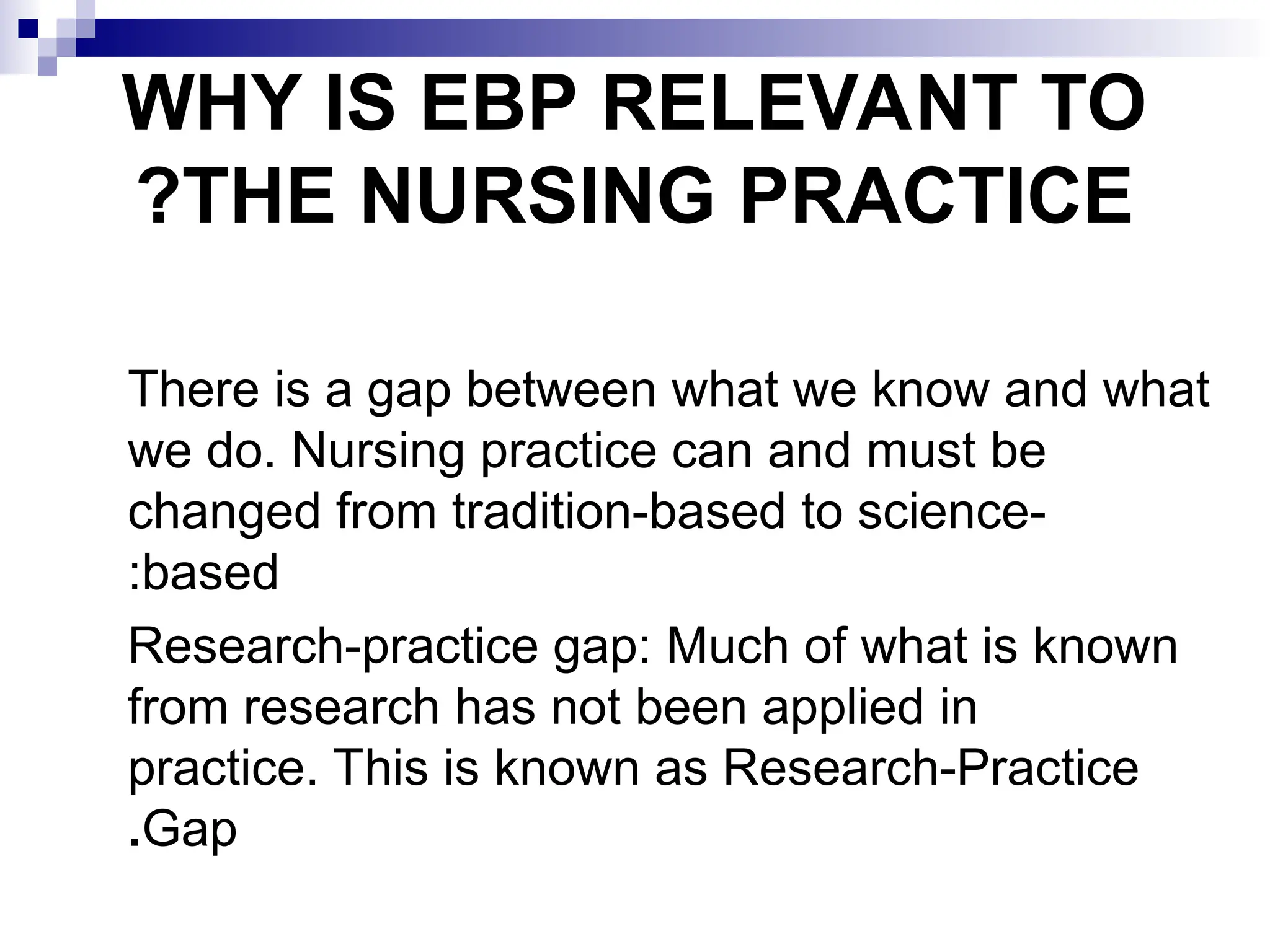 WHY IS EBP RELEVANT TO
THE NURSING PRACTICE
?
There is a gap between what we know and what
we do. Nursing practice can and must be
changed from tradition-based to science-
based
:
Research-practice gap: Much of what is known
from research has not been applied in
practice. This is known as Research-Practice
Gap
.
 