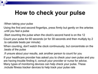 How to check your pulse
When taking your pulse
:
Using the first and second fingertips, press firmly but gently on the arteries
until you feel a pulse
.
Start counting the pulse when the clock's second hand is on the 12
.
Count your pulse for 60 seconds (or for 30 seconds and then multiply by 2
to calculate beats per minute)
.
When counting, don't watch the clock continuously, but concentrate on the
beats of the pulse
.
If unsure about your results, ask another person to count for you
.
If your healthcare provider has asked you to check your own pulse and you
are having trouble finding it, consult your provider or nurse for advice.
Many types of monitoring devices can help check your pulse. These
include fitness tracker devices to help track your pulse rate
.
 