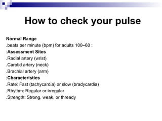 How to check your pulse
Normal Range
:
60
–
100
beats per minute (bpm) for adults
.
Assessment Sites
:
Radial artery (wrist)
.
Carotid artery (neck)
.
Brachial artery (arm)
.
Characteristics
:
Rate: Fast (tachycardia) or slow (bradycardia)
.
Rhythm: Regular or irregular
.
Strength: Strong, weak, or thready
.
 