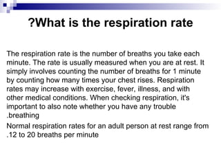 What is the respiration rate
?
The respiration rate is the number of breaths you take each
minute. The rate is usually measured when you are at rest. It
simply involves counting the number of breaths for 1 minute
by counting how many times your chest rises. Respiration
rates may increase with exercise, fever, illness, and with
other medical conditions. When checking respiration, it's
important to also note whether you have any trouble
breathing
.
Normal respiration rates for an adult person at rest range from
12 to 20 breaths per minute
.
 