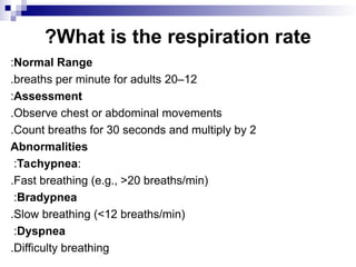 What is the respiration rate
?
Normal Range
:
12
–
20
breaths per minute for adults
.
Assessment
:
Observe chest or abdominal movements
.
Count breaths for 30 seconds and multiply by 2
.
Abnormalities
:
Tachypnea
:
Fast breathing (e.g., >20 breaths/min)
.
Bradypnea
:
Slow breathing (<12 breaths/min)
.
Dyspnea
:
Difficulty breathing
.
 