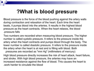What is blood pressure
?
Blood pressure is the force of the blood pushing against the artery walls
during contraction and relaxation of the heart. Each time the heart
beats, it pumps blood into the arteries. It results in the highest blood
pressure as the heart contracts. When the heart relaxes, the blood
pressure falls
.
Two numbers are recorded when measuring blood pressure. The higher
number is called systolic pressure. It refers to the pressure inside the
artery when the heart contracts and pumps blood through the body. The
lower number is called diastolic pressure. It refers to the pressure inside
the artery when the heart is at rest and is filling with blood. Both
pressures are recorded as "mm Hg" (millimeters of mercury)
.
High blood pressure directly increases the risk of heart attack, heart failure,
and stroke. With high blood pressure, the arteries may have an
increased resistance against the flow of blood. This causes the heart to
work harder to circulate the blood
.
 