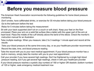Before you measure blood pressure
The American Heart Association recommends the following guidelines for home blood pressure
monitoring
:
Don't smoke, have caffeinated drinks, or exercise for 30 minutes before taking your blood pressure
.
Go to the bathroom before the test
.
Relax for 5 minutes before taking the measurement
.
Sit with your back supported (don't sit on a couch or soft chair). Keep your feet on the floor
uncrossed. Place your arm on a solid flat surface (like a table) with the upper part of the arm at
heart level. Place the middle of the cuff directly above the bend of the elbow. Check the monitor's
instruction manual for an illustration
.
Take multiple readings. When you measure, take 2 to 3 readings 1 minute apart and record all the
results
.
Take your blood pressure at the same time every day, or as your healthcare provider recommends
.
Record the date, time, and blood pressure reading
.
Take the record with you to your next medical appointment. If your blood pressure monitor has a
built-in memory, simply take the monitor with you to your next appointment
.
Call your provider if you have several high readings. Don't be frightened by a single high blood
pressure reading, but if you get several high readings, check in with your healthcare provider
.
If your blood pressure reaches a systolic (top number) of 180 or higher OR diastolic (bottom number)
of 120 or higher, seek emergency medical treatment now
.
 