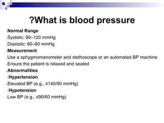 What is blood pressure
?
Normal Range
:
Systolic: 90–120 mmHg
.
Diastolic: 60–80 mmHg
.
Measurement
:
Use a sphygmomanometer and stethoscope or an automated BP machine
.
Ensure the patient is relaxed and seated
.
Abnormalities
:
Hypertension
:
Elevated BP (e.g., ≥140/90 mmHg)
.
Hypotension
:
Low BP (e.g., ≤90/60 mmHg)
.
 