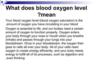 What does blood oxygen level
mean
?
Your blood oxygen level (blood oxygen saturation) is the
amount of oxygen you have circulating in your blood
.
Oxygen is essential to life, and our bodies need a certain
amount of oxygen to function properly. Oxygen enters
your body through your nose or mouth when you breathe
(inhale) and passes through your lungs into your
bloodstream. Once in your bloodstream, the oxygen then
goes to cells all over your body. All of your cells need
oxygen to create energy efficiently, and your body needs
energy to fulfill all of its processes, such as digestion and
even thinking
.
 