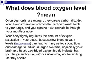 What does blood oxygen level
mean
?
Once your cells use oxygen, they create carbon dioxide.
Your bloodstream then carries the carbon dioxide back
to your lungs, and you breathe it out (exhale it) through
your mouth or nose
.
Your body tightly regulates the amount of oxygen
saturation in your blood, because low blood oxygen
levels (hypoxemia) can lead to many serious conditions
and damage to individual organ systems, especially your
brain and heart. Low blood oxygen levels indicate that
your lungs and/or circulatory system may not be working
as they should
.
 