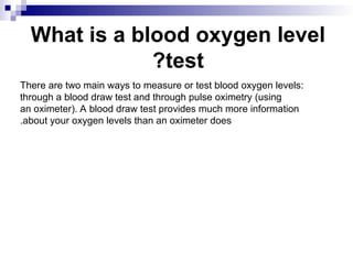 What is a blood oxygen level
test
?
There are two main ways to measure or test blood oxygen levels:
through a blood draw test and through pulse oximetry (using
an oximeter). A blood draw test provides much more information
about your oxygen levels than an oximeter does
.
 