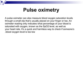 Pulse oximetry
A pulse oximeter can also measure blood oxygen saturation levels
through a small clip that’s usually placed on your finger or toe. An
oximeter reading only indicates what percentage of your blood is
saturated with oxygen, known as the SpO2 level, as well as
your heart rate. It’s a quick and harmless way to check if someone’s
blood oxygen level is too low
.
 