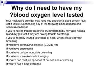 Why do I need to have my
blood oxygen level tested
?
Your healthcare provider may have you undergo a blood oxygen level
test if you’re experiencing any of the following acute (sudden and
serious) conditions
:
If you’re having trouble breathing. (A newborn baby may also need a
blood oxygen test if they are having trouble breathing)
.
If you’ve recently injured your head or neck, which can affect your
breathing
.
If you have coronavirus disease (COVID-19)
.
If you have pneumonia
.
If you have carbon monoxide poisoning
.
If you have a smoke inhalation injury
.
If you’ve had multiple episodes of nausea and/or vomiting
.
If you’ve had a drug overdose
.
 