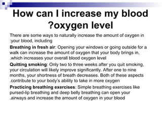 How can I increase my blood
oxygen level
?
There are some ways to naturally increase the amount of oxygen in
your blood, including
:
Breathing in fresh air: Opening your windows or going outside for a
walk can increase the amount of oxygen that your body brings in,
which increases your overall blood oxygen level
.
Quitting smoking: Only two to three weeks after you quit smoking,
your circulation will likely improve significantly. After one to nine
months, your shortness of breath decreases. Both of these aspects
contribute to your body’s ability to take in more oxygen
.
Practicing breathing exercises: Simple breathing exercises like
pursed-lip breathing and deep belly breathing can open your
airways and increase the amount of oxygen in your blood
.
 