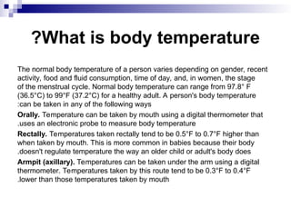 What is body temperature
?
The normal body temperature of a person varies depending on gender, recent
activity, food and fluid consumption, time of day, and, in women, the stage
of the menstrual cycle. Normal body temperature can range from 97.8° F
(36.5°C) to 99°F (37.2°C) for a healthy adult. A person's body temperature
can be taken in any of the following ways
:
Orally. Temperature can be taken by mouth using a digital thermometer that
uses an electronic probe to measure body temperature
.
Rectally. Temperatures taken rectally tend to be 0.5°F to 0.7°F higher than
when taken by mouth. This is more common in babies because their body
doesn't regulate temperature the way an older child or adult's body does
.
Armpit (axillary). Temperatures can be taken under the arm using a digital
thermometer. Temperatures taken by this route tend to be 0.3°F to 0.4°F
lower than those temperatures taken by mouth
.
 
