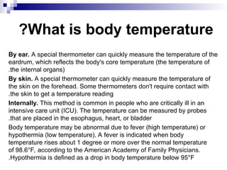 What is body temperature
?
By ear. A special thermometer can quickly measure the temperature of the
eardrum, which reflects the body's core temperature (the temperature of
the internal organs)
.
By skin. A special thermometer can quickly measure the temperature of
the skin on the forehead. Some thermometers don't require contact with
the skin to get a temperature reading
.
Internally. This method is common in people who are critically ill in an
intensive care unit (ICU). The temperature can be measured by probes
that are placed in the esophagus, heart, or bladder
.
Body temperature may be abnormal due to fever (high temperature) or
hypothermia (low temperature). A fever is indicated when body
temperature rises about 1 degree or more over the normal temperature
of 98.6°F, according to the American Academy of Family Physicians.
Hypothermia is defined as a drop in body temperature below 95°F
.
 