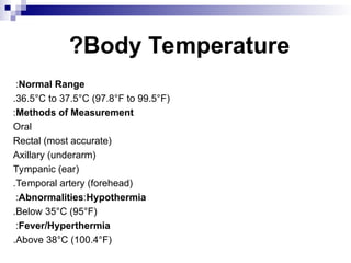 Body Temperature
?
Normal Range
:
36.5°C to 37.5°C (97.8°F to 99.5°F)
.
Methods of Measurement
:
Oral
Rectal (most accurate)
Axillary (underarm)
Tympanic (ear)
Temporal artery (forehead)
.
Abnormalities:Hypothermia
:
Below 35°C (95°F)
.
Fever/Hyperthermia
:
Above 38°C (100.4°F)
.
 