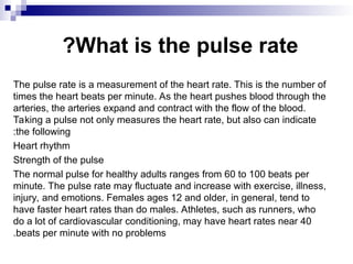 What is the pulse rate
?
The pulse rate is a measurement of the heart rate. This is the number of
times the heart beats per minute. As the heart pushes blood through the
arteries, the arteries expand and contract with the flow of the blood.
Taking a pulse not only measures the heart rate, but also can indicate
the following
:
Heart rhythm
Strength of the pulse
The normal pulse for healthy adults ranges from 60 to 100 beats per
minute. The pulse rate may fluctuate and increase with exercise, illness,
injury, and emotions. Females ages 12 and older, in general, tend to
have faster heart rates than do males. Athletes, such as runners, who
do a lot of cardiovascular conditioning, may have heart rates near 40
beats per minute with no problems
.
 