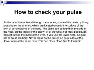 How to check your pulse
As the heart forces blood through the arteries, you feel the beats by firmly
pressing on the arteries, which are located close to the surface of the
skin at certain points of the body. The pulse can be found on the side of
the neck, on the inside of the elbow, or at the wrist. For most people, it's
easiest to take the pulse at the wrist. If you use the lower neck, be sure
not to press too hard. Never press on the pulses on both sides of the
lower neck at the same time. This can block blood flow to the brain
.
 
