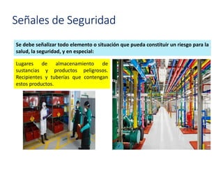 Señales de Seguridad
Se debe señalizar todo elemento o situación que pueda constituir un riesgo para la
salud, la seguridad, y en especial:
Lugares de almacenamiento de
sustancias y productos peligrosos.
Recipientes y tuberías que contengan
estos productos.
 