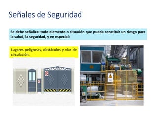 Señales de Seguridad
Se debe señalizar todo elemento o situación que pueda constituir un riesgo para
la salud, la seguridad, y en especial:
Lugares peligrosos, obstáculos y vías de
circulación.
 