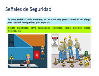 Señales de Seguridad
Se debe señalizar todo elemento o situación que pueda constituir un riesgo
para la salud, la seguridad, y en especial:
Riesgos específicos, como radiaciones ionizantes, riesgo biológico, riesgo
eléctrico, etc.
 